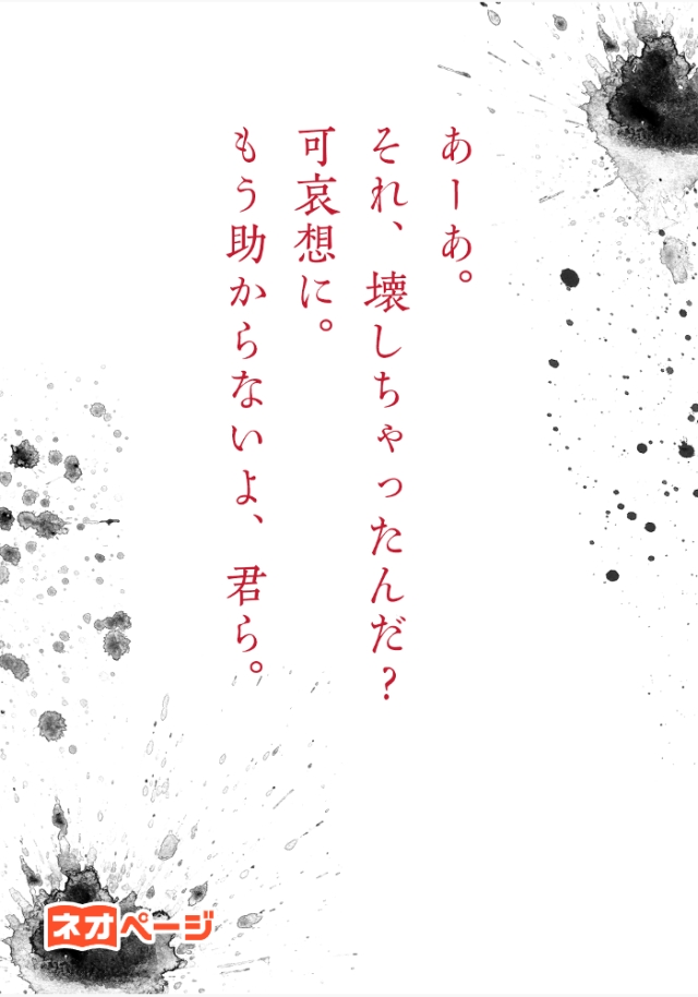 あーあ。それ、壊しちゃったんだ？ 可哀想に。もう助からないよ、君ら。